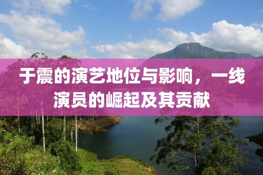 于震的演艺地位与影响，一线演员的崛起及其贡献