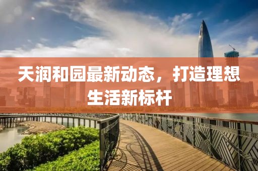 天润和园最新动态，打造理想生活新标杆