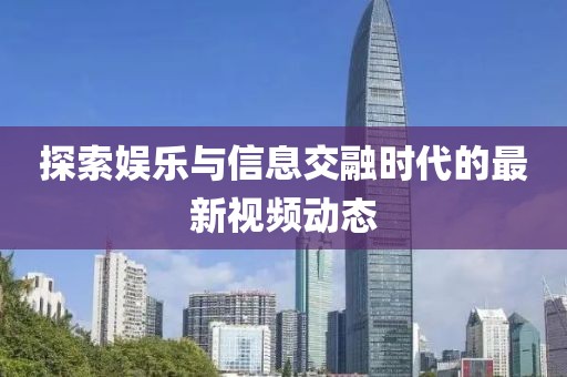 探索娱乐与信息交融时代的最新视频动态