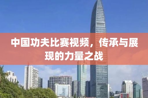 中国功夫比赛视频，传承与展现的力量之战