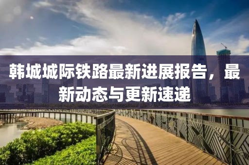 韩城城际铁路最新进展报告，最新动态与更新速递