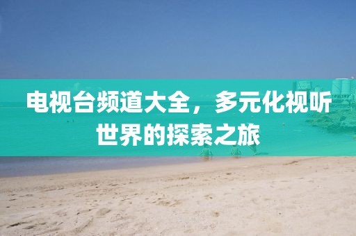 电视台频道大全，多元化视听世界的探索之旅