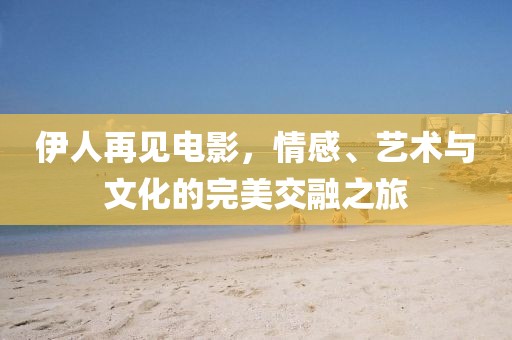 伊人再见电影，情感、艺术与文化的完美交融之旅