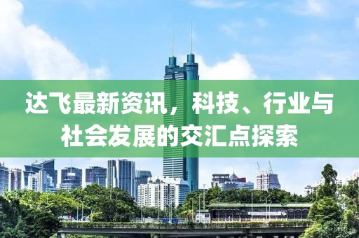 达飞最新资讯，科技、行业与社会发展的交汇点探索