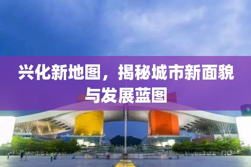 兴化新地图，揭秘城市新面貌与发展蓝图