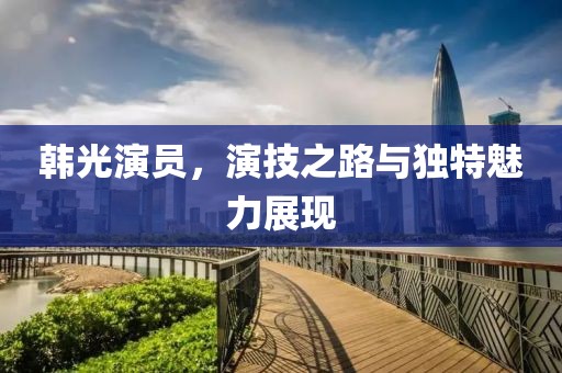 韩光演员，演技之路与独特魅力展现