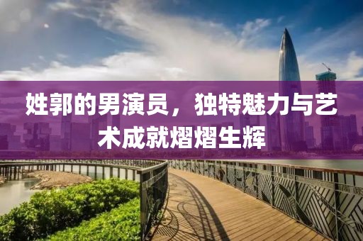 姓郭的男演员，独特魅力与艺术成就熠熠生辉