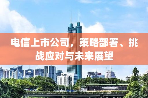 电信上市公司，策略部署、挑战应对与未来展望