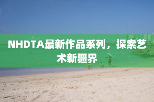 NHDTA最新作品系列，探索艺术新疆界