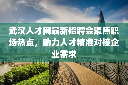 武汉人才网最新招聘会聚焦职场热点，助力人才精准对接企业需求
