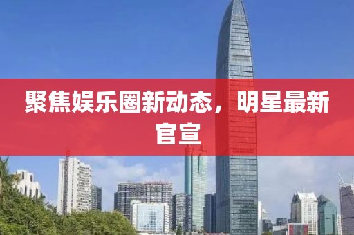 聚焦娱乐圈新动态，明星最新官宣