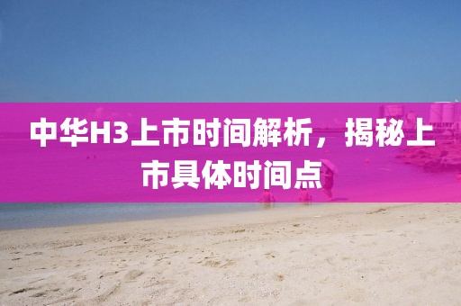 中华H3上市时间解析，揭秘上市具体时间点