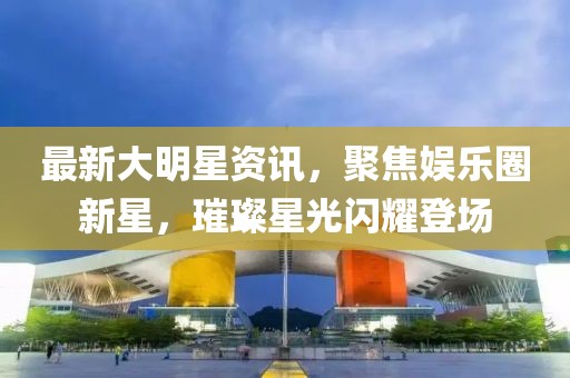 最新大明星资讯，聚焦娱乐圈新星，璀璨星光闪耀登场