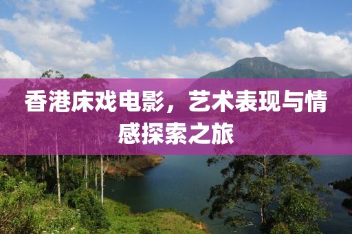 香港床戏电影，艺术表现与情感探索之旅