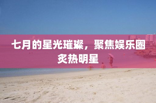七月的星光璀璨，聚焦娱乐圈炙热明星