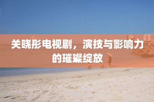 关晓彤电视剧，演技与影响力的璀璨绽放