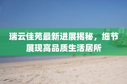 瑞云佳苑最新进展揭秘，细节展现高品质生活居所