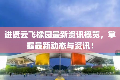 进贤云飞橡园最新资讯概览，掌握最新动态与资讯！