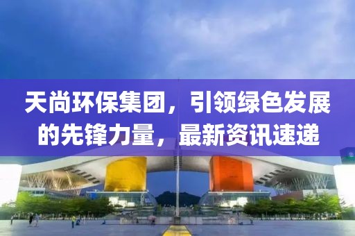 天尚环保集团，引领绿色发展的先锋力量，最新资讯速递