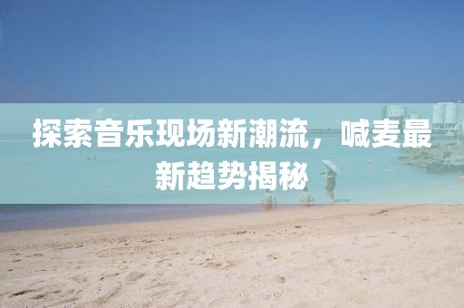 探索音乐现场新潮流，喊麦最新趋势揭秘