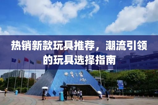 热销新款玩具推荐，潮流引领的玩具选择指南