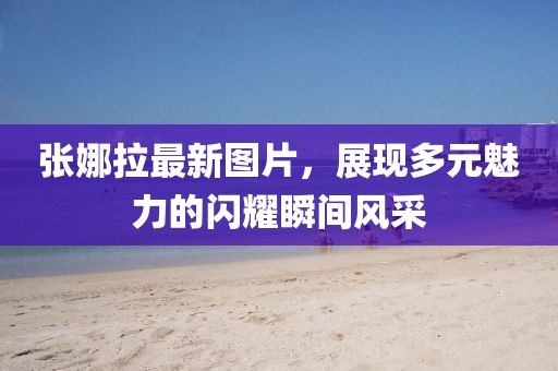 张娜拉最新图片，展现多元魅力的闪耀瞬间风采