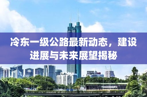 冷东一级公路最新动态，建设进展与未来展望揭秘