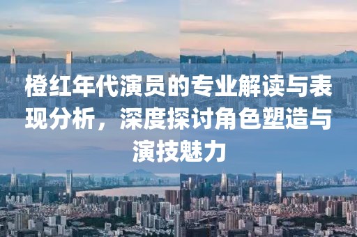 橙红年代演员的专业解读与表现分析，深度探讨角色塑造与演技魅力