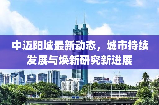 中迈阳城最新动态，城市持续发展与焕新研究新进展