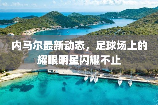 内马尔最新动态，足球场上的耀眼明星闪耀不止