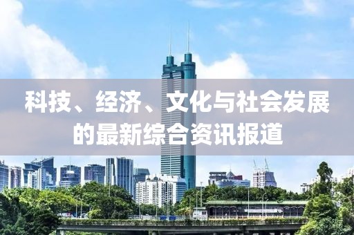 科技、经济、文化与社会发展的最新综合资讯报道