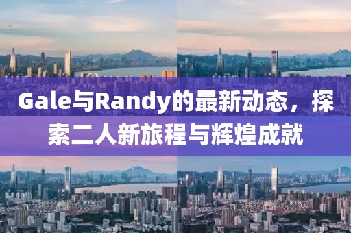 Gale与Randy的最新动态，探索二人新旅程与辉煌成就