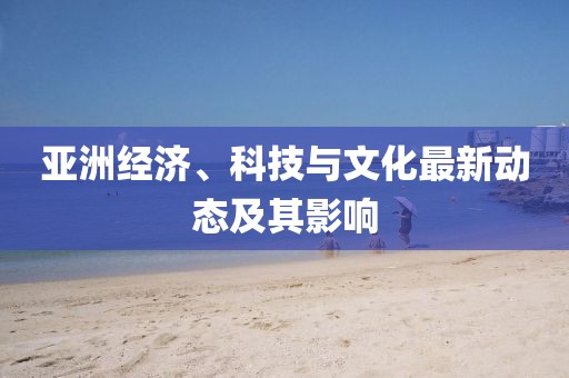 亚洲经济、科技与文化最新动态及其影响
