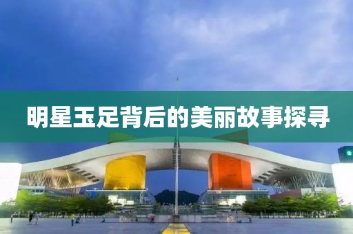明星玉足背后的美丽故事探寻