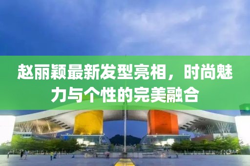 赵丽颖最新发型亮相，时尚魅力与个性的完美融合