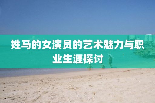 姓马的女演员的艺术魅力与职业生涯探讨