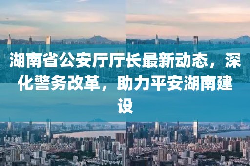 湖南省公安厅厅长最新动态，深化警务改革，助力平安湖南建设