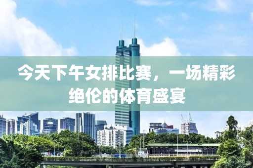 今天下午女排比赛，一场精彩绝伦的体育盛宴