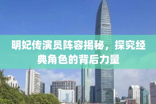 明妃传演员阵容揭秘，探究经典角色的背后力量
