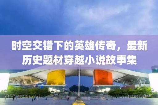 时空交错下的英雄传奇，最新历史题材穿越小说故事集
