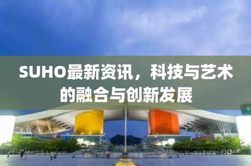 SUHO最新资讯，科技与艺术的融合与创新发展