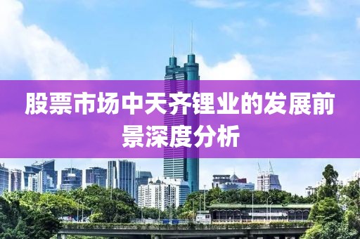 股票市场中天齐锂业的发展前景深度分析