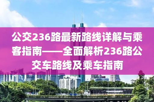 公交236路最新路线详解与乘客指南——全面解析236路公交车路线及乘车指南