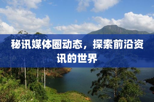 秘讯媒体圈动态，探索前沿资讯的世界