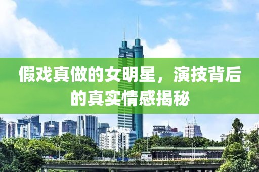 假戏真做的女明星，演技背后的真实情感揭秘