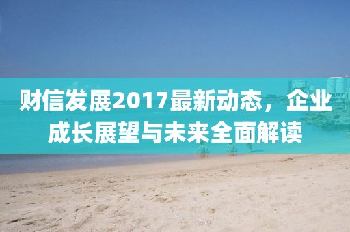 财信发展2017最新动态，企业成长展望与未来全面解读