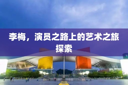 李梅，演员之路上的艺术之旅探索