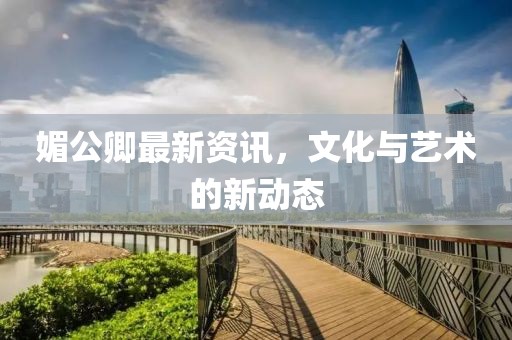 媚公卿最新资讯，文化与艺术的新动态