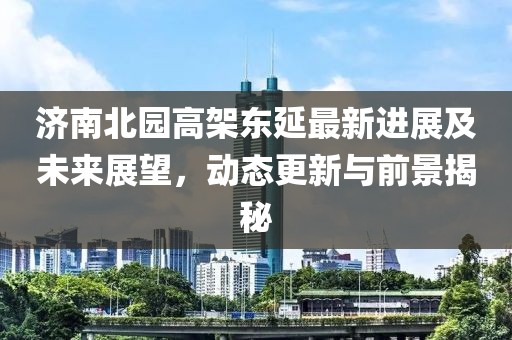 济南北园高架东延最新进展及未来展望，动态更新与前景揭秘