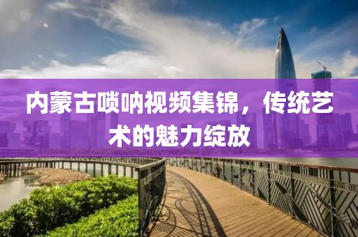 内蒙古唢呐视频集锦，传统艺术的魅力绽放
